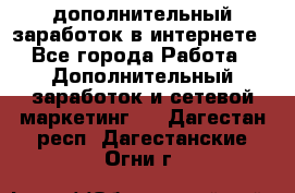 дополнительный заработок в интернете - Все города Работа » Дополнительный заработок и сетевой маркетинг   . Дагестан респ.,Дагестанские Огни г.